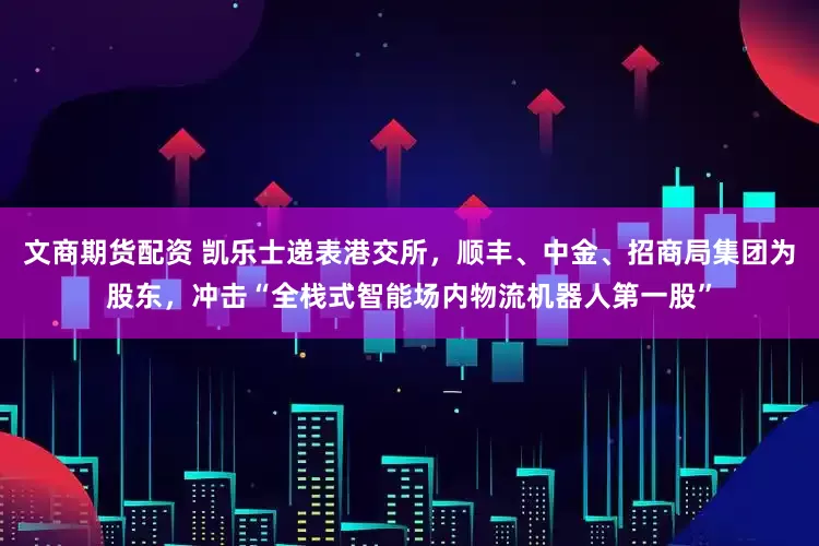 文商期货配资 凯乐士递表港交所，顺丰、中金、招商局集团为股东，冲击“全栈式智能场内物流机器人第一股”