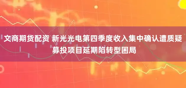 文商期货配资 新光光电第四季度收入集中确认遭质疑 募投项目延期陷转型困局