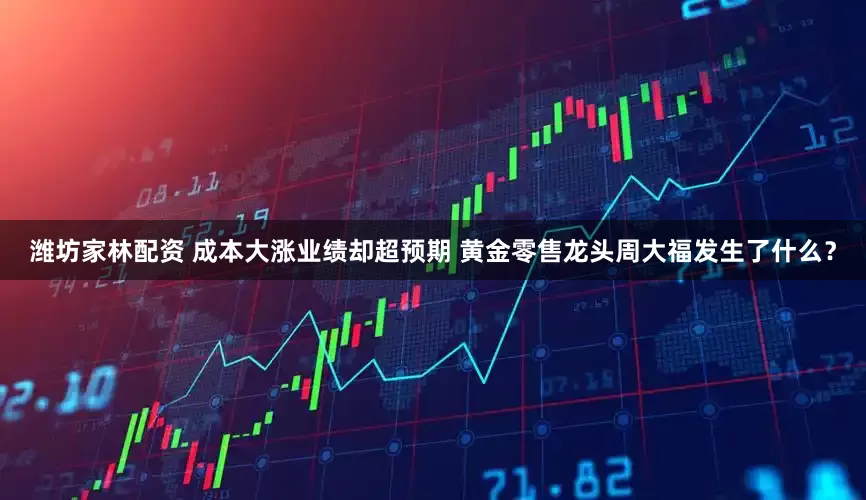 潍坊家林配资 成本大涨业绩却超预期 黄金零售龙头周大福发生了什么？
