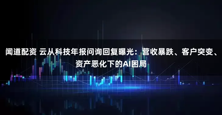闻道配资 云从科技年报问询回复曝光：营收暴跌、客户突变、资产恶化下的AI困局