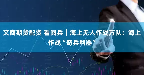 文商期货配资 看阅兵｜海上无人作战方队：海上作战“奇兵利器”