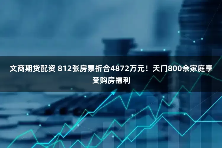 文商期货配资 812张房票折合4872万元！天门800余家庭享受购房福利