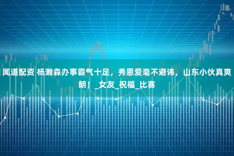 闻道配资 杨瀚森办事霸气十足，秀恩爱毫不避讳，山东小伙真爽朗！_女友_祝福_比赛