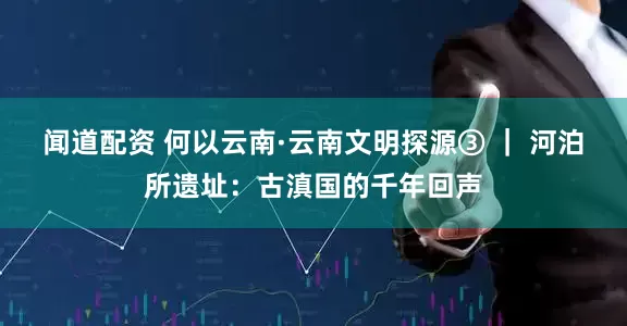 闻道配资 何以云南·云南文明探源③ ｜ 河泊所遗址：古滇国的千年回声