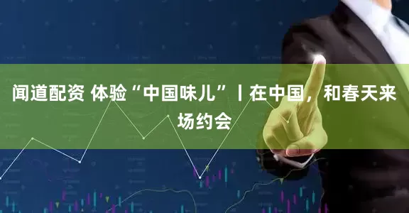 闻道配资 体验“中国味儿”丨在中国，和春天来场约会