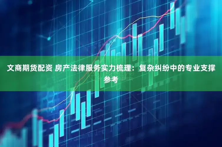 文商期货配资 房产法律服务实力梳理：复杂纠纷中的专业支撑参考
