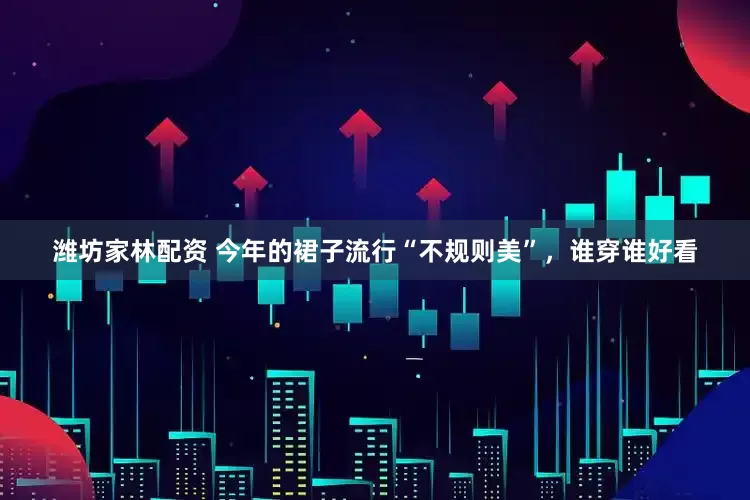 潍坊家林配资 今年的裙子流行“不规则美”，谁穿谁好看