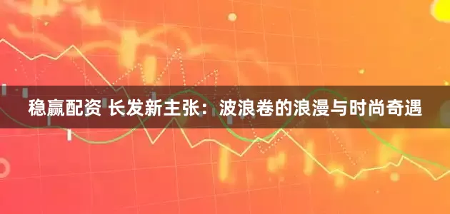 稳赢配资 长发新主张：波浪卷的浪漫与时尚奇遇