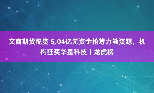 文商期货配资 5.04亿元资金抢筹力勤资源，机构狂买华是科技丨龙虎榜